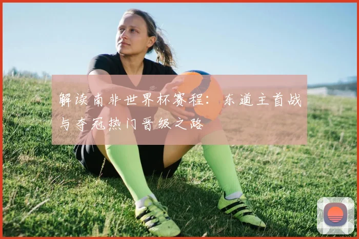 解读南非世界杯赛程：东道主首战与夺冠热门晋级之路