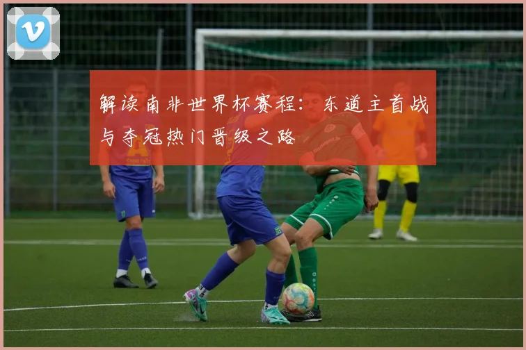 解读南非世界杯赛程：东道主首战与夺冠热门晋级之路