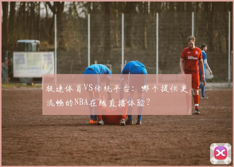 极速体育VS传统平台：哪个提供更流畅的NBA在线直播体验？